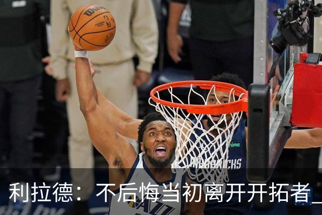利拉德：不后悔当初离开开拓者 否则球队无法构建如今的阵容