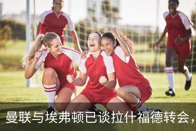 曼联与埃弗顿已谈拉什福德转会，租借还是买断未定