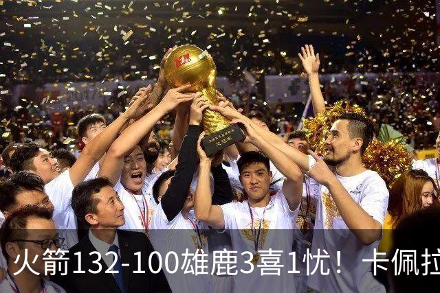 火箭132-100雄鹿3喜1忧！卡佩拉+博格丹拾巅峰，谢泼德不稳！