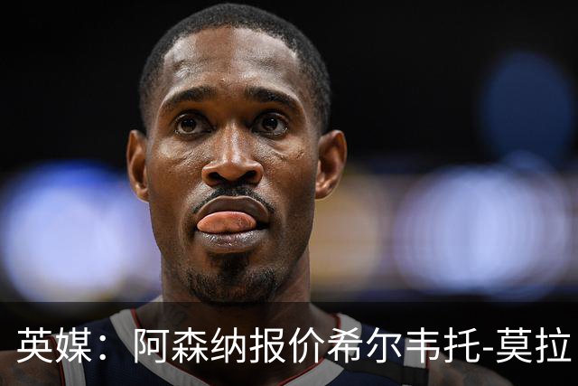 英媒：阿森纳报价希尔韦托-莫拉；阿尔瓦雷斯1月离队无望