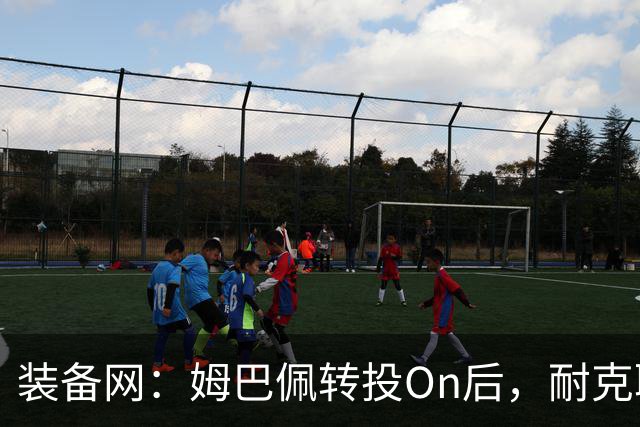 装备网：姆巴佩转投On后，耐克取消原定2027年推出的签名球鞋