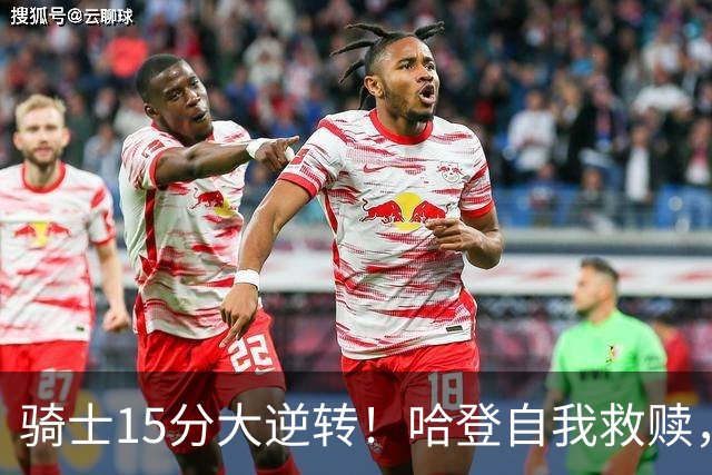骑士15分大逆转！哈登自我救赎，8800万新援爆发，华子47分燃尽了